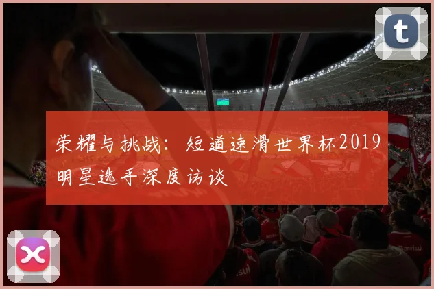 荣耀与挑战：短道速滑世界杯2019明星选手深度访谈