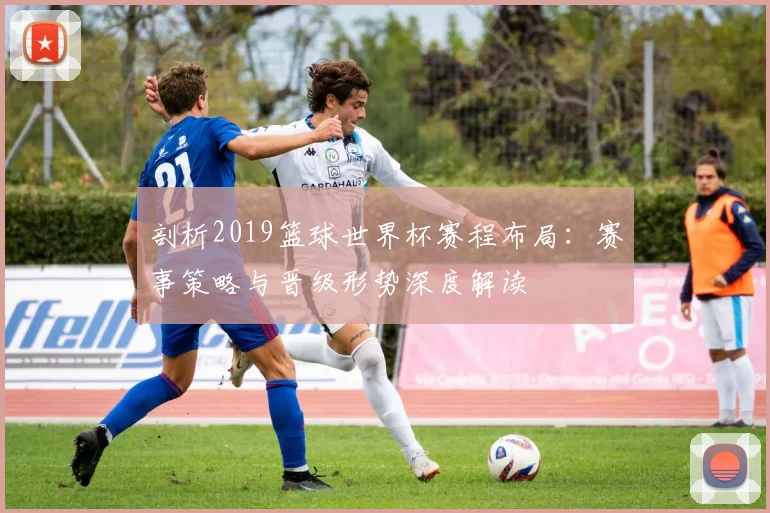 剖析2019篮球世界杯赛程布局：赛事策略与晋级形势深度解读
