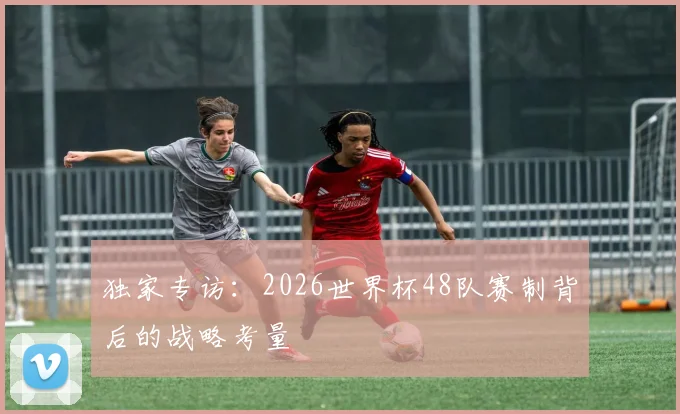 独家专访:2026世界杯48队赛制背后的战略考量