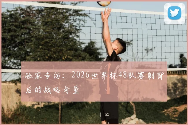 独家专访:2026世界杯48队赛制背后的战略考量