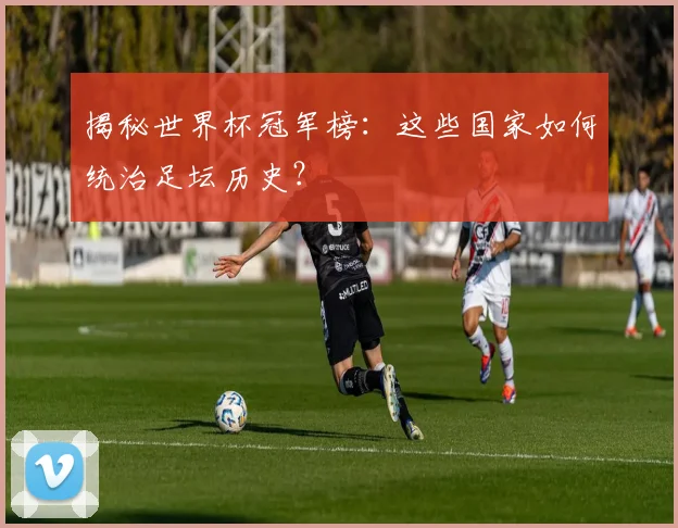 揭秘世界杯冠军榜:这些国家如何统治足坛历史?