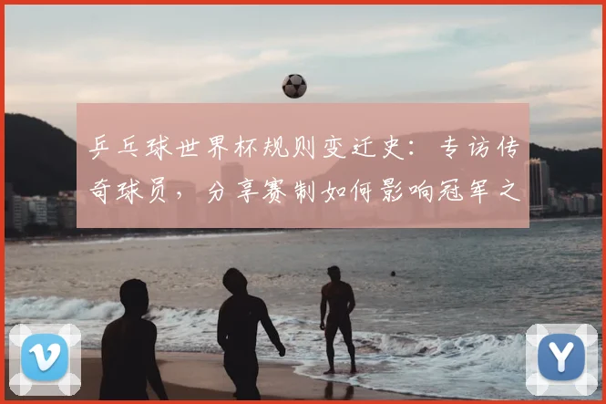 乒乓球世界杯规则变迁史:专访传奇球员,分享赛制如何影响冠军之路
