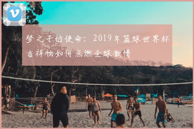 梦之子的使命:2019年篮球世界杯吉祥物如何点燃全球激情