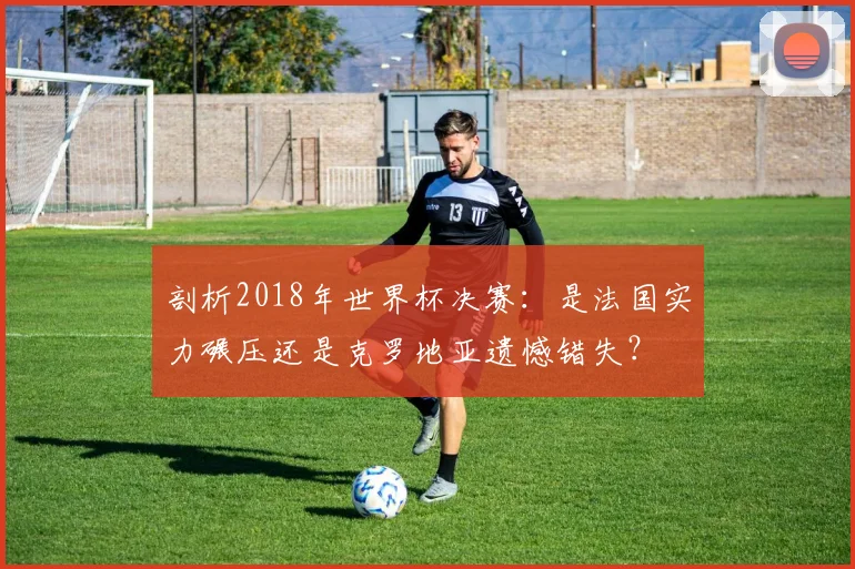 剖析2018年世界杯决赛：是法国实力碾压还是克罗地亚遗憾错失？