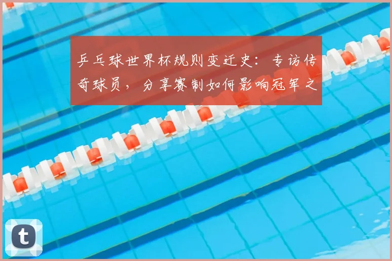 乒乓球世界杯规则变迁史:专访传奇球员,分享赛制如何影响冠军之路