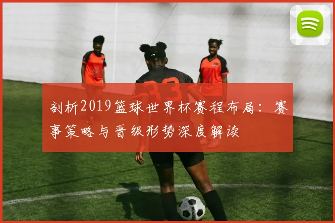 剖析2019篮球世界杯赛程布局：赛事策略与晋级形势深度解读