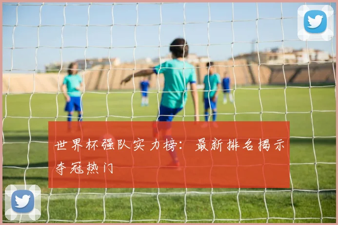 世界杯强队实力榜：最新排名揭示夺冠热门