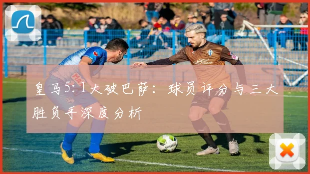 皇马5:1大破巴萨：球员评分与三大胜负手深度分析