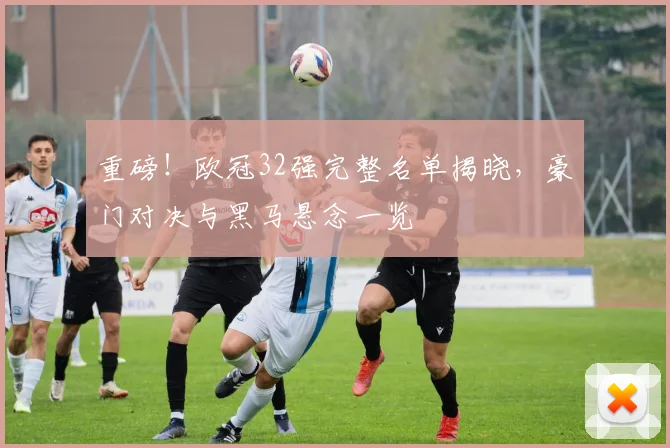 重磅!欧冠32强完整名单揭晓,豪门对决与黑马悬念一览