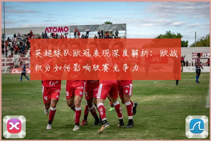英超球队欧冠表现深度解析：欧战积分如何影响联赛竞争力