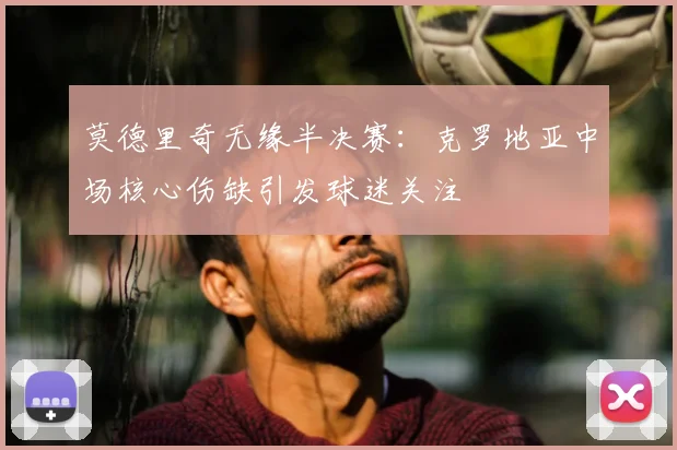 莫德里奇无缘半决赛:克罗地亚中场核心伤缺引发球迷关注