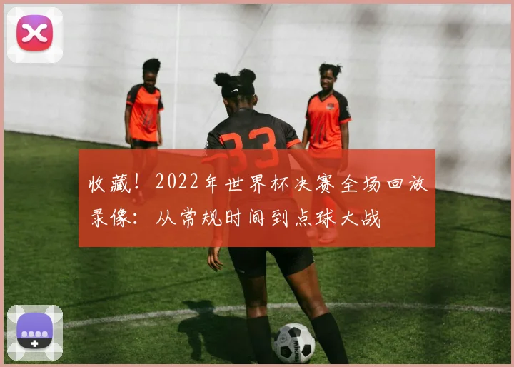 收藏！2022年世界杯决赛全场回放录像：从常规时间到点球大战