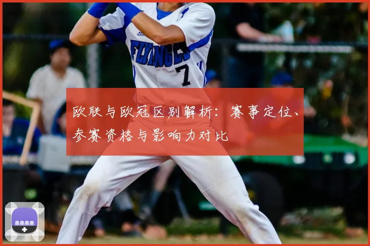 欧联与欧冠区别解析：赛事定位、参赛资格与影响力对比