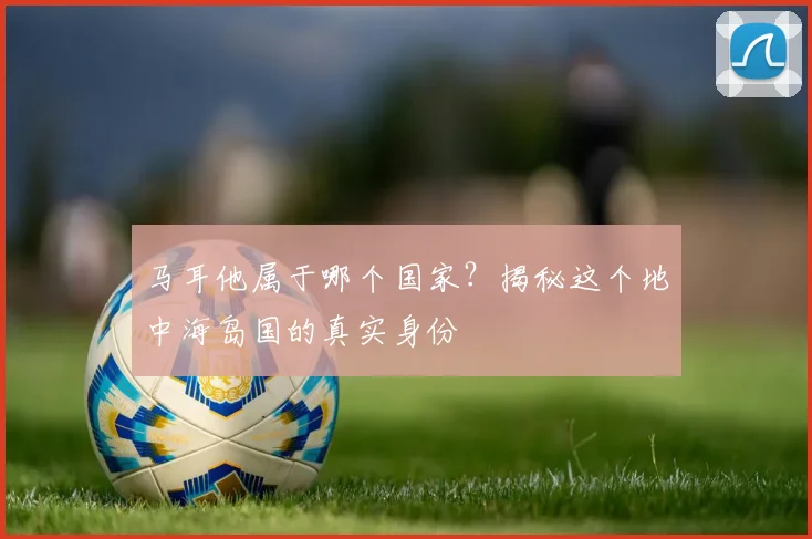 马耳他属于哪个国家？揭秘这个地中海岛国的真实身份
